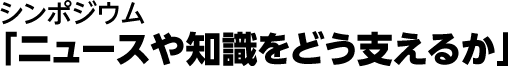 シンポジウム採録「ニュースや知識をどう支えるか」